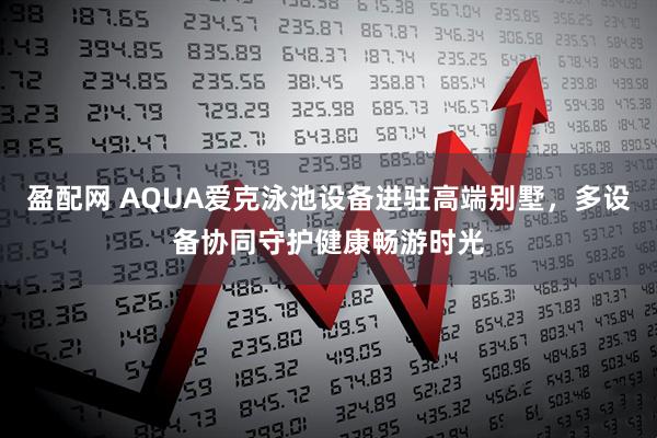 盈配网 AQUA爱克泳池设备进驻高端别墅，多设备协同守护健康畅游时光