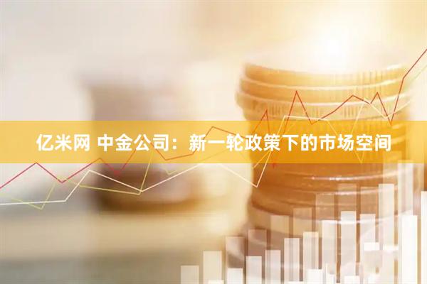 亿米网 中金公司：新一轮政策下的市场空间