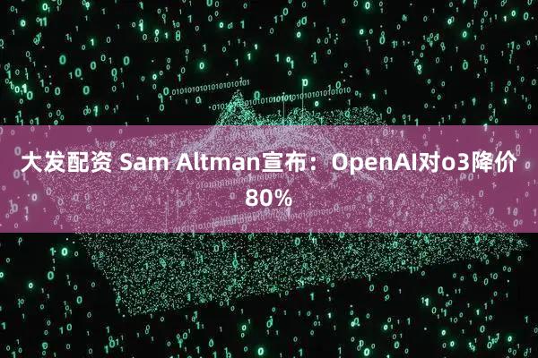 大发配资 Sam Altman宣布：OpenAI对o3降价80%