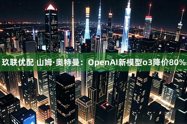 玖联优配 山姆·奥特曼：OpenAI新模型o3降价80%