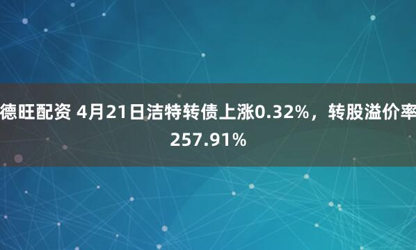 德旺配资 4月21日洁特转债上涨0.32%，转股溢价率257.91%