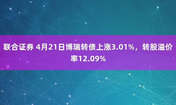 联合证券 4月21日博瑞转债上涨3.01%，转股溢价率12.09%