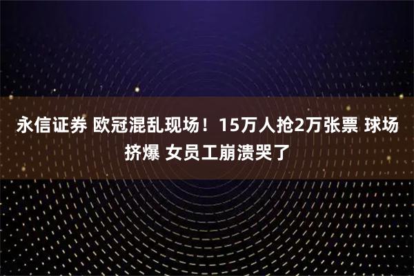 永信证券 欧冠混乱现场！15万人抢2万张票 球场挤爆 女员工崩溃哭了