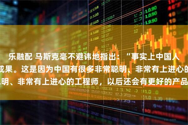 乐融配 马斯克毫不避讳地指出：“事实上中国人已经创造出了许多伟大成果。这是因为中国有很多非常聪明、非常有上进心的工程师，以后还会有更好的产品……”