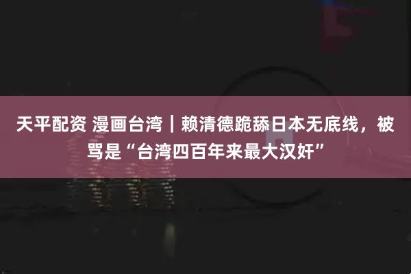 天平配资 漫画台湾｜赖清德跪舔日本无底线，被骂是“台湾四百年来最大汉奸”