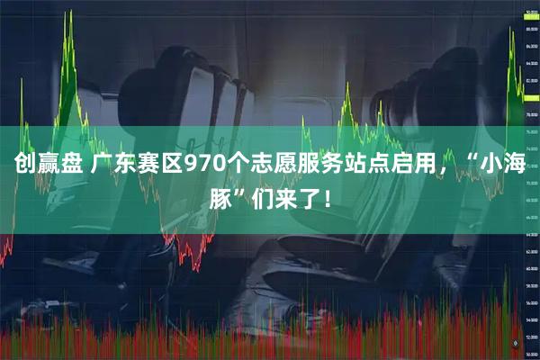 创赢盘 广东赛区970个志愿服务站点启用，“小海豚”们来了！