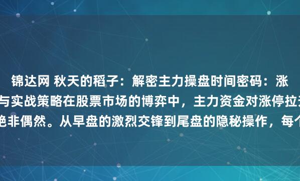 锦达网 秋天的稻子：解密主力操盘时间密码：涨停拉升背后的资金博弈与实战策略在股票市场的博弈中，主力资金对涨停拉升时机的选择绝非偶然。从早盘的激烈交锋到尾盘的隐秘操作，每个时间节点的背后都暗含着资金效率的...