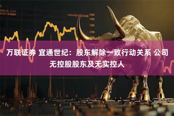 万联证券 宜通世纪：股东解除一致行动关系 公司无控股股东及无实控人
