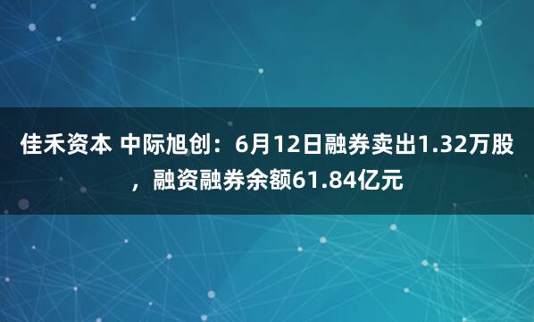 佳禾资本 中际旭创：6月12日融券卖出1.32万股，融资融券余额61.84亿元