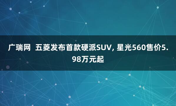 广瑞网  五菱发布首款硬派SUV, 星光560售价5.98万元起