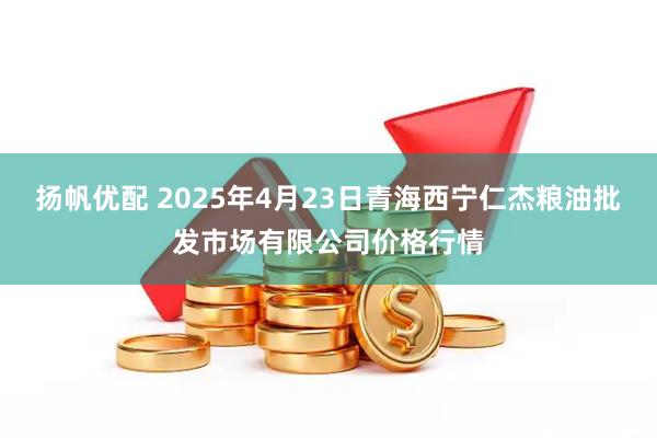 扬帆优配 2025年4月23日青海西宁仁杰粮油批发市场有限公司价格行情