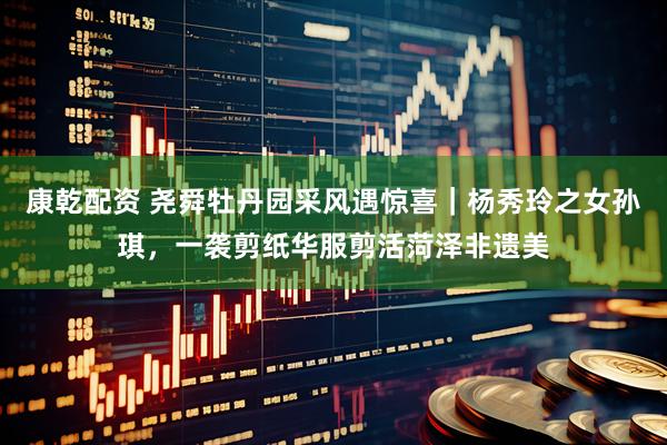 康乾配资 尧舜牡丹园采风遇惊喜｜杨秀玲之女孙琪，一袭剪纸华服剪活菏泽非遗美