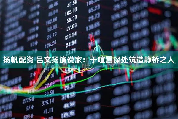 扬帆配资 吕文扬演说家：于喧嚣深处筑造静桥之人