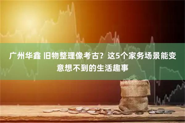 广州华鑫 旧物整理像考古？这5个家务场景能变意想不到的生活趣事