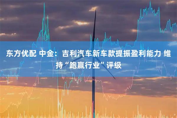 东方优配 中金：吉利汽车新车款提振盈利能力 维持“跑赢行业”评级