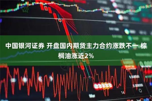 中国银河证券 开盘国内期货主力合约涨跌不一 棕榈油涨近2%