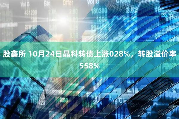 股鑫所 10月24日晶科转债上涨028%，转股溢价率558%
